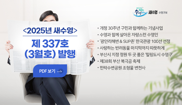 새수영 수영구보
2025년 새수영 제 337호 (3월호) 발행
pdf보기
개청 30주년 구민과 함께하는 기념사업
수영과 함께 살아온 자랑스런 수영인
‘광안리해변 & SUP존’ 한국관광 100선 선정
사랑하는 반려동물 마지막까지 따뜻하게
부산시 지정 정원 두 곳 품은 ‘힐링도시 수영구’
제38회 부산 북극곰 축제
민락수변공원 조형물 변천사