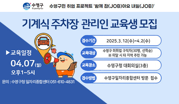 수영구
수영구민 취업 프로젝트 함께 잡(job)아요 내일(job)
기계식주차장 관리인 교육생 모집
교육일정
04.07월 오후1~5시
문의:수영구청 일자리종합센터 051-610-4831
접수기간 2025.3.12수~4.2수
교육대상 수영구 미취업 구직자(30명, 선착순)
미달시 타지역주민가능 
교육장소 수영구청 대회의실(3층)
접수방법 수영구일자리종합센터 방문 접수