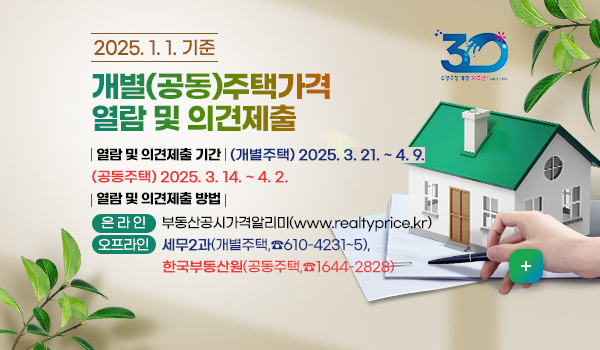 2025.1.1.기준 개별(공동)주택가격 열람 및 의견제출
-열람 및 의견제출 기간 
     (개별주택) 2025년 3월 21일 ~ 4월 9일  (공동주택) 2025년 3월 14일 ~ 4월 2일
-열람 및 의견제출 방법
     (온 라 인) 부동산공시가격알리미(www.realtyprice.kr)
     (오프라인) 세무2과(개별주택,☎610-4231~5), 한국부동산원(공동주택,☎1644-2828)
자세히보기
