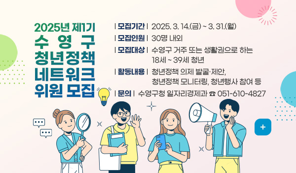 2025년 제1기 수영구 청년정책 네트워크 위원 모집
모집기간 : 2025. 3. 14.(금) ~ 3. 31.(월)
모집인원 : 30명 내외
모집대상 : 수영구 거주 또는 생활권으로 하는 18세 ~ 39세 청년
활동내용 : 청년정책 의제 발굴·제안, 청년정책 모니터링, 청년행사 참여 등
문의 : 수영구청 일자리경제과 ☎ 051-610-4827
더보기 +