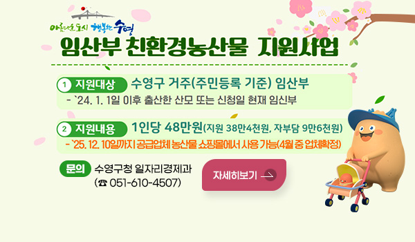 임산부 친환경농산물 지원사업
1 지원대상 : 수영구 거주(주민등록 기준) 임산부
- '24. 1. 1일 이후 출산한 산모 또는 신청일 현재 임신부
2 지원내용 : 1인당 48만원(지원 38만 4천원, 자부담 9만 6천원)
- '25. 12. 10일까지 공급업체 농산물 쇼핑몰에서 사용가능(4월 중 업체 확정)
문의 : 수영구청 일자리경제과(☎ 051-610-4507)
자세히보기