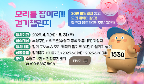 모리를 잡아라!! 걷기챌린지 모리를 잡아라!! 걷기챌린지
30만 마일리지 쌓고! 모리 캐릭터 잡고! 챌린지 응모하고!(추첨100명)
행사기간 :  2025. 4. 1.(화) ~ 5. 31.(토) 
참여대상 : 수영구민 ▶ 워크온(수영구 공식 커뮤니티) 가입자
행사내용 : 걷기 도보수 & 모리 캐릭터 잡기로 30만 마일리지 쌓기
성공물품 : 밀페용기 ▶ 지급기간: 2025.6.3.(화) ~ 2025.6.30.(월) 
문의 : 수영구보건소 건강증진센터 ☎ 610-5667, 5616
더보기