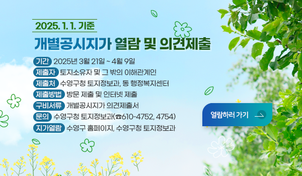 2025. 1. 1.기준 개별공시지가 열람 및 의견제출
- 기    간 : 2025년 3월 21일 ~ 4월 9일
- 제 출 자 : 토지소유자 및 그 밖의 이해관계인
- 제 출 처 : 수영구청 토지정보과, 동 행정복지센터
- 제출방법 : 방문 제출 및 인터넷 제출
-구비서류 : 개별공시지가 의견제출서
-문    의 : 수영구청 토지정보과(☎610-4752, 4754)
-지가열람 : 수영구 홈페이지, 수영구청 토지정보과
열람하러가