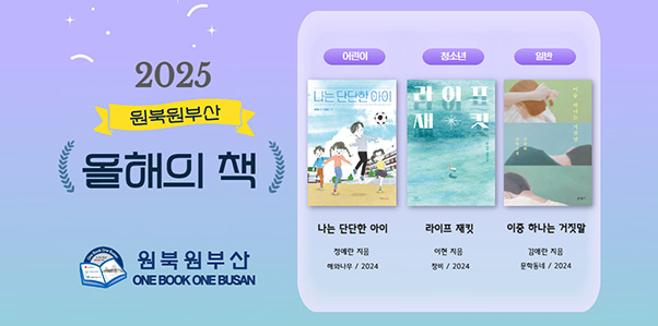 2025 원북원부산 올해의 책
원북원부산 ONE BOOK ONE BUSAN
어린이 : 나는 단단한 아이 / 정예란 지음 / 해와나무 / 2024
청소년 : 라이프 재킷 / 이현 지음 / 창비 / 2024
일반 : 이중 하나는 거짓말 / 김애란 지음 / 문학동네 / 2024