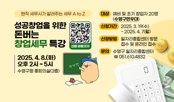현직 세무사가 알려주는 세무 A to Z
성공창업을 위한 돈버는 창업세무 특강
2025. 4. 8.(화) 오후 2시 ~ 5시 수영구청 중회의실(3층)

대상 : 예비 및 초기 창업자 20명(수영구민우대)
신청기간 : 2025. 3. 19(수) ~ 2025. 4. 7(월)
신청방법 : 일자리종합센터 방문 접수 및 온라인 접수
문의 : 수영구 일자리종합센터 ☎ 051.610.4832
신청 바로가기 QR코드(https://form.naver.com/response/5J-cENPfDRmZEzisMRpNRw)