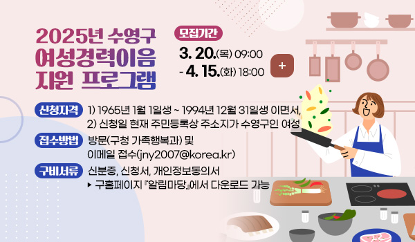 2025년 수영구 여성경력이음 지원 프로그램 2025년 수영구 여성경력이음 지원 프로그램
모집기간 : 2025. 3. 20.(목) 09:00 ~ 4. 15.(화) 18:00 
신청자격 : 1) 1965년 1월 1일생 ~ 1994년 12월 31일생 이면서, 
               2) 신청일 현재 주민등록상 주소지가 수영구인 여성  
접수방법 : 방문(구청 가족행복과) 및 이메일 접수(jny2007@korea.kr) 
구비서류 : 신분증, 신청서, 개인정보동의서 ▶ 구홈페이지 알림마당 에서 다운로드 가능
더보기 +