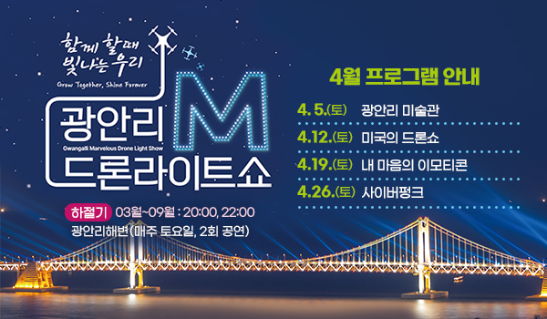 함께 할때 빛나는 우리
광안리M드론라이트쇼 4월 프로그램 안내

4. 5.(토) 광안리 미술관
4. 12.(토) 미국의 드론쇼
4. 19.(토) 내 마음의 이모티콘
4. 26.(토) 사이버펑크 

하절기 3월~9월 : 20:00, 22:00
광안리해변(매주 토요일, 2회 공연)