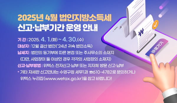 2025년 4월 법인지방소득세 신고·납부기간 운영 안내
기 간 | 2025. 4. 1.(화) ~ 4. 30.(수)
대상자 | 12월 결산 법인(’24년 귀속 법인소득)
납세지 | 법인의 등기부에 따른 본점 또는 주사무소의 소재지
(다만, 사업장이 둘 이상인 경우 각각의 사업장의 소재지)
신고·납부방법 | 위택스 전자신고·납부 또는 지자체 방문 신고·납부
* 기타 자세한 신고안내는 수영구청 세무1과 ☎610-4782로 문의하거나 위택스 누리집(www.wetax.go.kr)을 참고 바랍니다!
바로가기>