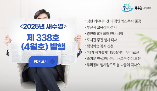 새수영 수영구보
2025년 새수영 제 338호 (4월호) 발행 
- 청년 커뮤니티센터 ‘광안 엑스투지’ 준공
- 부산시 교육감 재선거
- 광안리 6개 국어 안내 시작
- 도서관 주간 행사 다채
- 평생학습 강좌 신청
- “내가 지켜줄게” 190살 팽나무 어르신
- 즐거운 인생2막 준비! 새로운 취미 도전
- 우리동네 행사장으로 봄 나들이 떠나요
pdf 보기