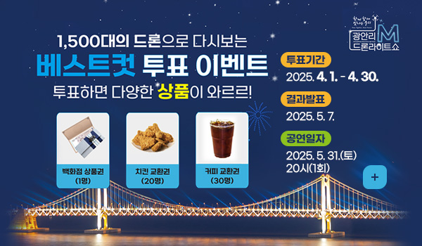 함께 할 때 빛나는 우리 광안리 M 드론라이트쇼
1,500대의 드론으로 다시보는 베스트컷 투표 이벤트
투표하면 다양한 상품이 와르르!
백화점 상품권(1명) / 치킨 교환권(20명)/커피 교환권(30명)
투표기간 : 2025년 4월 1일 ~ 4월 30일
결과발표 : 2025년 5월 7일
공연일자 : 2025년 5월 31일(토) 20시(1회)
자세히보기