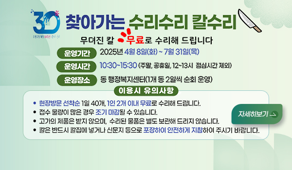 무뎌진 칼 무료로 수리해 드립니다 찾아가는 수리수리 칼수리
무뎌진 칼 무료로 수리해 드립니다
운영기간 2025년4월8일(화)~7월31일(목)
운영시간 10:30~15:30 (주말,공휴일,12~13시, 점심시간 제외)
운영장소 동 행정복지센터(1개 동 2일씩 순회 운영)
이용시 유의사항
현장방문 선착순 1일 40개, 1인 2개 이내 무료로 수리해 드립니다.
접수 문량이 많은 경우 조기 마감될 수 있습니다.
고가의 제품은 받지 않으며, 수리된 물품은 별도 보관해 드리지 않습니다.
칼은 반드시 칼집에 넣거나 신문지 등으로 포장하여 안전하게 지참하여 주시기 바랍니다.
자세히보기