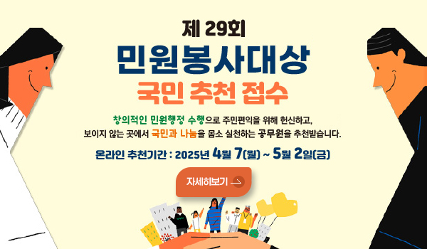 제 29회 민원봉사대상 국민 추천 접수 제 29회 민원봉사대상 국민 추천 접수
창의적인 민원행정 수행으로 주민편익을 위해 헌신하고, 보이지 않는 곳에서 국민과 나눔을 몸소 실천하는 공무원을 추천받습니다.
온라인 추천기간:2025년 4월7일(월)~5월2일(금)