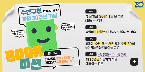 수영구청(SINCE 1995~) 개청 30주년 기념
수영구 도서관 기념물을 드려요, 도서관주간 세계 책의 날 행사
BOOK 미션
행사기간 : 2025년 4월 1일(화) ~ 2025년 4월 30일(수)

NO.1
각 실 별로 30회 대출 된 책을 대출하는 경우
NO.2
생일이 30일인 이용자가 대출하는 경우
NO.3
제목에 수영 또는 서른 또는 숫자 30이 들어가는 책을 대출하는 경우
NO.4
수영구청과 나이가 같아요!
1995년생 이용자가 책을 대출하는 경우
자세히보기