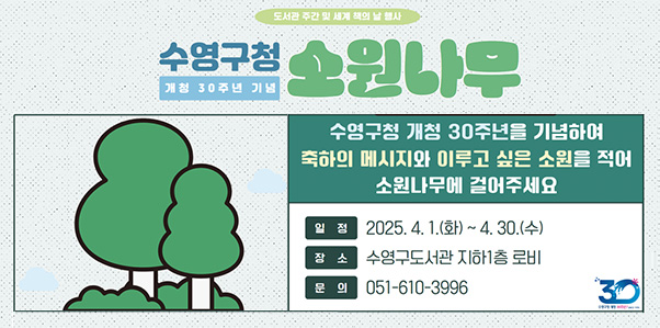 도서관 주간 및 세계 책의 날 행사
수영구청 개청 30주년 기념 소원나무
수영구청 개청 30주년을 기념하여 축하의 메시지와 이루고 싶은 소원을 적어 소원나무에 걸어주세요
일정 : 2025. 4. 1.(화) ~ 4.30.(수)
장소 : 수영구도서관 지하1층 로비
문의 : 051-610-3996