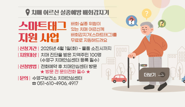 치매 어르신 실종예방 배회감지기 - 스마트태그 지원 사업 치매 어르신 실종예방 배회감지기 - 스마트태그 지원 사업
배회·실종 위험이 있는 치매 어르신께 배회감지기(스마트태그)를 무료로 지원해드려요
신청기간 : 2025년 4월 1일(화)~물품 소진시까지
지원대상 : 치매 진단을 받은 지역주민 100명(수영구 치매안심센터 등록 필수)
신청방법 : 전화예약 후 치매안심센터 방문
                ★★방문 전 문의전화 필수★★
문의 : 수영구보건소 치매안심센터 ☎ 051-610-4906, 4917
더보기
