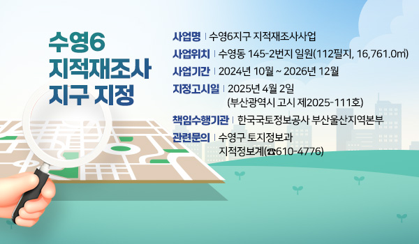 수영6 지적재조사지구 지정 수영6 지적재조사지구 지정
사업명 : 수영6지구 지적재조사사업
사업위치 : 수영동 145-2번지 일원(112필지, 16,761.0㎡)
사업기간 : 2024년 10월 ~ 2026년 12월
지정고시일 : 2025년 4월 2일(부산광역시 고시 제2025-111호)
책임수행기관 : 한국국토정보공사 부산울산지역본부
관련문의 : 수영구 토지정보과 지적정보계(☎610-4776)
