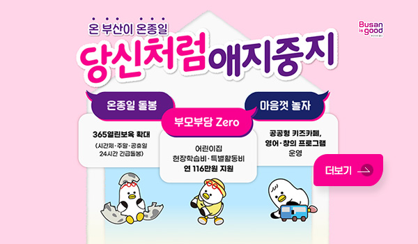 Busan is good
온 부산이 온종일 당신처럼 애지중지
온종일 돌봄 : 365열린보육 확대 (시간제. 주말. 공휴일 24시간 긴급돌봄)
부모부담 Zero : 어린이집 현장학습비.특별활동비 연 116만원 지원
마음껏 놀자 : 공공형 키즈카페, 영어.창의 프로그램 운영
더보기