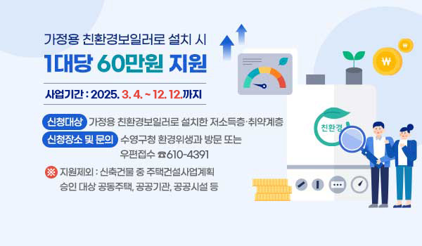 가정용 친환경보일러로 설치 시 1대당 60만원 지원 가정용 친환경보일러로 설치 시 1대당 60만원 지원
사업기간 : 2025. 3. 4. ~ 12. 12.까지
신청대상 : 가정용 친환경보일러로 설치한 저소득층 취약계층
신청장소 및 문의 : 수영구청 환경위생과 방문 또는 우편접수 ☎610-4391
※ 지원제외 : 신축건물 중 주택건설사업계획 승인 대상 공동주택,공공기관, 공공시설 등