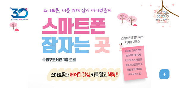 스마트폰 잠자는 곳
수영구도서관 1층 로비
스마트폰과 헤어질 결심, 카톡 말고 책톡!!

스마트폰과 멀어지는 디지털 디톡스
디지털 디톡스란? (DIGITAL DETOX) 디지털기기 사용을 줄이거나 중단한 후 지친 몸과 마음을 회복시키는 일
더보기