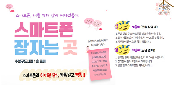 스마트폰 잠자는 곳 수영구도서관
스마트폰 잠자는 곳
수영구도서관 1층 로비
스마트폰과 헤어질 결심, 카톡 말고 책톡!!

스마트폰과 멀어지는 디지털 디톡스
디지털 디톡스란? (DIGITAL DETOX) 디지털기기 사용을 줄이거나 중단한 후 지친 몸과 마음을 회복시키는 일

잠 재울때(문을 잠글 때)
1. 무음 설정 후 스마트폰을 넣고 문을 닫습니다.
2. 유저 비밀번호(4자리)를 입력 후 OK를 누릅니다.
3. 적색불이 들어모연 락이 잠깁니다.
잠깨울때(문을 열 때)
1. 등록된 유저 비밀번호를 입력 후 OK를 누릅니다.
2. 청색불이 들어오면 락이 해체됩니다.
3. 문을 열고 스마트폰을 가져갑니다.
자세히보기