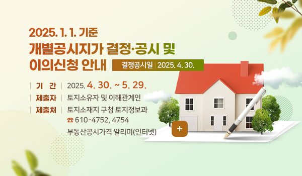 2025. 1. 1. 기준 개별공시지가 결정·공시 및 이의신청 안내 2025. 1. 1. 기준 개별공시지가 결정·공시 및 이의신청 안내
결정공시일 : 2025. 4. 30.
기 간 : 2025. 4. 30. ~ 5. 29.
제출자 : 토지소유자 및 이해관계인
제출처 : 토지소재지 구청 토지정보과☎ 610-4752, 4754
부동산공시가격 알리미(인터넷)
더보기+