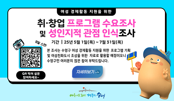 여성 경제활동 지원을 위한 취창업 프로그램 수요조사 및 성인지적 관점 인식조사 여성 경제활동 지원을 위한
취창업 프로그램 수요조사 및 성인지적 관점 인식조사
기간 25년 5월1일목~7월31일
큐알스캔!(https://form.naver.com/response/pUVtyZPailR4ZCqWd2NJ3Q)
본 조사는 수영구 여성 경제활동 지원을 위한 프로그램 기획 및 여성친화도시 조성을 위한 자료로 활용할 예정이오니 수영구민 여러분의 많은 참여 부탁드립니다
qr찍어 설문 참여하세요~
자세히보기>
아름다운도시 행복한수영