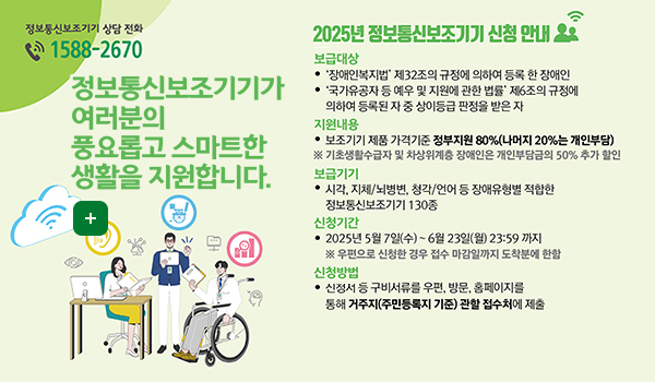 2025년 정보통신보조기기 신청 안내 정보통신보조기기 상담 전화 1588-2670

정보통신보조기기가 여러분의 풍요롭고 스마트한 생활을 지원합니다
더보기+

2025년 정보통신보조기기 신청 안내

보급대상
장애인복지법'제32조의 규정에 의하여 등록 한 장애인
국가유공자 등 예우 및 지원에 관한 법률 제6조의 규정에 의하여 등록된 자중 상이등급 판정을 받은 자
지원내용
보조기기 제품 가격기준 정부지원 80%(나머지 20%는 개인부담)
*기초생활수급자 및 차상위계층 장애인은 개인부담금의 50% 추가 할인
보급기기
시각, 지체/뇌병변, 청각/언어 등 장애유형별 적합한 정보통신보조기기 130종
신청기간
2025년 5월 7일(수)~ 6월 23일(월) 23:59 까지
*우편으로 신청한 경우 접수 마감일까지 도착분에 한함
신청방법
신청서 등 구비서류를 우편, 방문, 홈페이지를 통해 거주지(주민등록지 기준) 관할 접수처에 제출