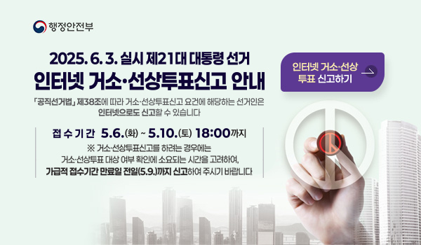 행정안전부
2025.6.3.실시 제21대 대통령 선거 인터넷 거소·선상투표신고 안내
공작선거법 제38조에 따라 거소·선상투표신고 요건에 해당하는 선거인은 인터넷으로도 신고할 수 있습니다.
접수기간 5.6.화~5.10.토 18:00까지
*거소·선상투표신고를 하려는 경우에는 거소·선상투표 대상 여부 확인에 소요되는 시간을 고려하여, 가급적 접수기간 만료일 전일(5.9.)까지신고하여 주시기 바랍니다.
인터넷거소투표 신고하기