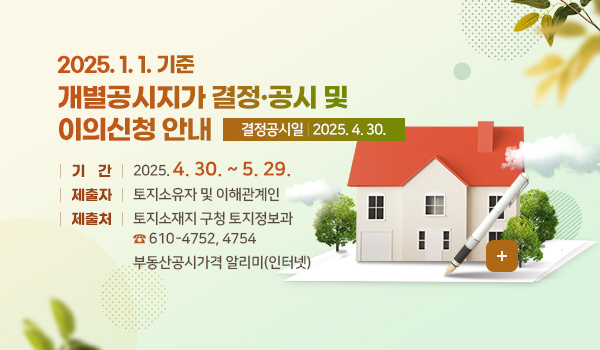2025. 1. 1. 기준 개별공시지가 결정·공시 및 이의신청 안내
결정공시일 : 2025. 4. 30.
기 간 : 2025. 4. 30. ~ 5. 29.
제출자 : 토지소유자 및 이해관계인
제출처 : 토지소재지 구청 토지정보과☎ 610-4752, 4754
부동산공시가격 알리미(인터넷)
더보기+