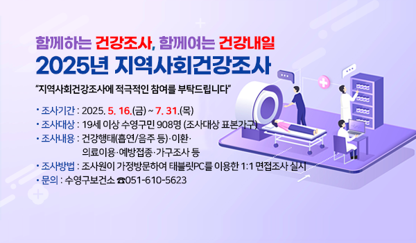 함께하는 건강조사, 함께여는 건강내일
2025년 지역사회건강조사

지역사회건강조사에 적극적인 참여를 부탁드립니다
 조사기간: 2025. 5. 16.(금) ~ 7. 31.(목) 
   조사대상: 19세 이상 수영구민 908명 (조사대상 표본가구)
   조사내용: 건강행태(흡연/음주 등)·이환·의료이용·예방접종·가구조사 등
   조사방법: 조사원이 가정방문하여 태블릿PC를 이용한 1:1 면접조사 실시 
   문    의: 수영구보건소 ☎051-610-5623