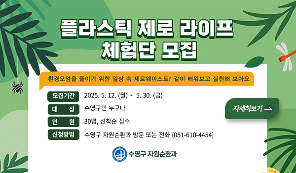 플라스틱 제로 라이프 체험단 모집
환경오염을 줄이기 위한 일상 속 제로웨이스트! 같이 배워보고 실천해 보아요
모집기간 2025.5.12.월~5.30.금
대상 수영구민 누구나
인원 30명, 선착순 접수
신청방법 수영구 자우너순환과 방문 또는 전화 051-610-4454
자세히보기