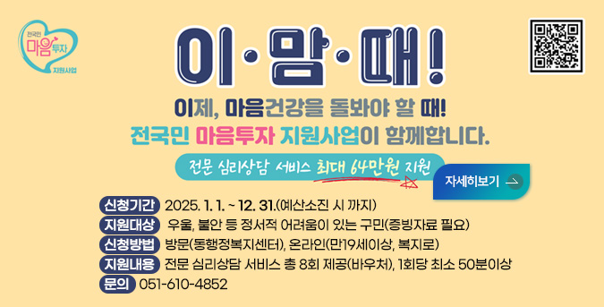 2025년 전국민 마음투자 지원사업
이맘때 
이제, 마음건강을 돌봐야 할 때!
전국민 마음투자 지원사업이 함께합니다.
전문 심리상담 서비스 최대 64만원 지원
자세히보기 

ㅇ 신청기간: 2025. 1. 1. ~ 12. 31.(예산소진 시 까지)
ㅇ 지원대상:  우울, 불안 등 정서적 어려움이 있는 구민(증빙자료 필요)
ㅇ 신청방법: 방문(동행정복지센터), 온라인(만19세이상, 복지로)
ㅇ 지원내용: 전문 심리상담 서비스 총 8회 제공(바우처), 1회당 최소 50분이상

문의: 051-610-4852