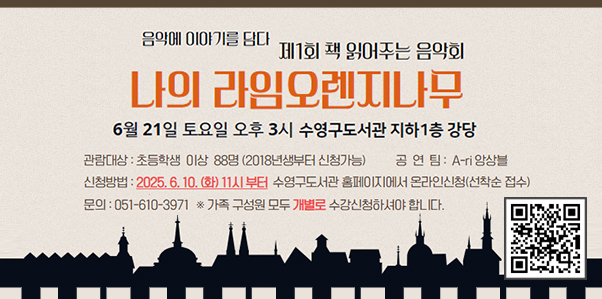 음악에 이야기를 담다 제1회 책 읽어주는 음악회
나의라임오렌지나무
6월21일 토요일 오후3시 수영구도서관 지하 1층 강당
관람대상 초등학생 이상 88명(2018년생부터 신청가능)
공연팀 A-ri앙상블
신청방법 2025.6.10.화 11시부터 수영구도서관 홈페이지에서 온라인신청(선착순 접수)
문의 051-610-3971
가족 구성원 모두 개별로 수강신청하셔야 합니다.