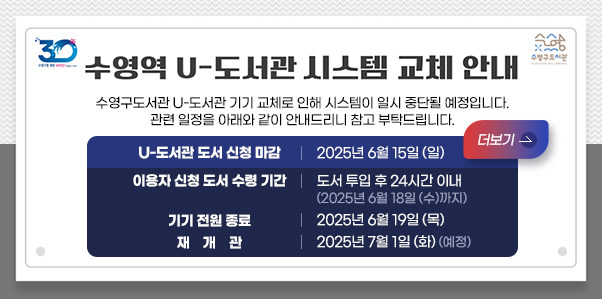 수영역 U-도서관 시스템 교체로 인한 운영 중단 안내
수영구도서관 U-도서관 기기 교체로 인해 시스템이 일시 중단될 예정입니다.
관련 일정을 아래와 같이 안내드리니 참고 부탁드립니다.
U-도서관 도서 신청 마감: 2025년 6월 15일 (일)
더보기
이용자 신청 도서 수령 기간: 도서 투입 후 24시간 이내
2025년 6월 18일 (수)까지
기기 전원 종료: 2025년 6월 19일 (목)
재개관: 2025년 7월 1일 (화) (예정)