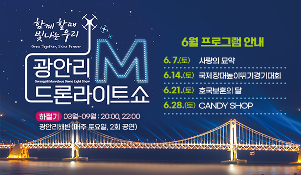 함께 할때 빛나는 우리
광안리M드론라이트쇼 6월 프로그램 안내

6.  7.(토) 사랑의 묘약
6.14.(토) 국제장대높이뛰기경기대회
6.21.(토) 호국보훈의 달
6.28.(토) CANDY SHOP
 
하절기 3월~9월 : 20:00, 22:00
광안리해변(매주 토요일, 2회 공연)