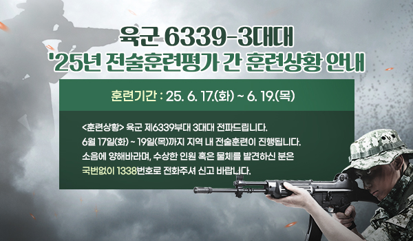 육군 6339-3대대 2025년 전술훈련평가 간 훈련상황 안내 육군 6339-3대대 '25년 전술훈련평가 간 훈련상황 안내
훈련기간 : 25. 6. 17.(화) ~ 6. 19.(목)
<훈련상황> 육군 제6339부대 3대대 전파드립니다.
6월 17일(화) ~ 19일(목)까지 지역 내 전술훈련이 진행됩니다. 소음에 양해바라며, 수상한 인원 혹은 물체를 발견하신 분은 국번없이 1338 번호로 전화, 신고바랍니다.