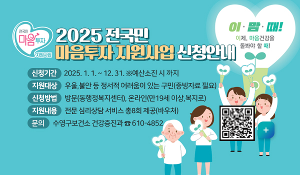 2025년 전국민 마음투자 지원사업 신청 안내
 신청기간 : 2025. 1. 1. ~ 12. 31. ※예산소진 시 까지
 지원대상 : 우울,불안 등 정서적 어려움이 있는 구민(증빙자료 필요)
 신청방법 : 방문(동행정복지센터), 온라인(만19세 이상,복지로)
 지원내용 : 전문 심리상담 서비스 총8회 제공(바우처)
 문 의 : 수영구보건소 건강증진과 ☎ 610-4852
자세히보기