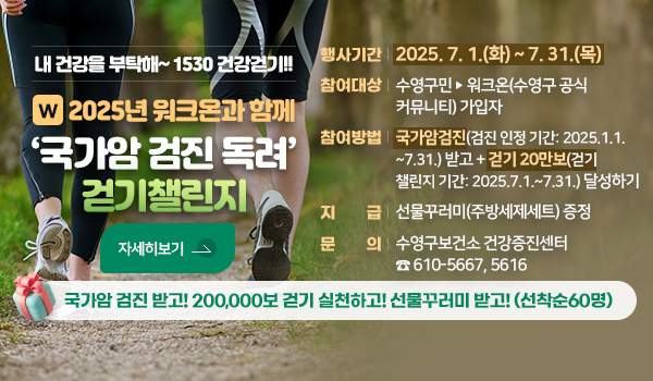 내 건강을 부탁해~1530 건강걷기!!
2025년 워크온과 함께 국가암 검진 독려 걷기챌린지
가암 검진 받고! 200,000보 걷기 실천하고! 선물꾸러미 받고!(선착순60명)
 행사기간 : 2025. 7. 1.(화) ~ 7. 31.(목) 
   참여대상 : 수영구민 ➣ 워크온(수영구 공식 커뮤니티) 가입자
   참여방법 : 국가암 검진(검진 인정 기간: 2025.1.1.~7.31.) 받고 +
                걷기 20만보(걷기 챌린지 기간: 2025.7.1.~7.31.) 달성하기
   지    급 : 선물꾸러미(주방세제세트) 증정
   문    의 : 수영구보건소 건강증진센터 ☎ 610-5667,5616
 자세히보기