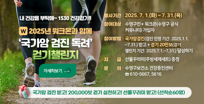 내 건강을 부탁해~1530 건강걷기!!
2025년 워크온과 함께 국가암 검진 독려 걷기챌린지
가암 검진 받고! 200,000보 걷기 실천하고! 선물꾸러미 받고!(선착순60명)
 행사기간 : 2025. 7. 1.(화) ~ 7. 31.(목) 
   참여대상 : 수영구민 ➣ 워크온(수영구 공식 커뮤니티) 가입자
   참여방법 : 국가암 검진(검진 인정 기간: 2025.1.1.~7.31.) 받고 +
                걷기 20만보(걷기 챌린지 기간: 2025.7.1.~7.31.) 달성하기
   지    급 : 선물꾸러미(주방세제세트) 증정
   문    의 : 수영구보건소 건강증진센터 ☎ 610-5667,5616
 자세히보기