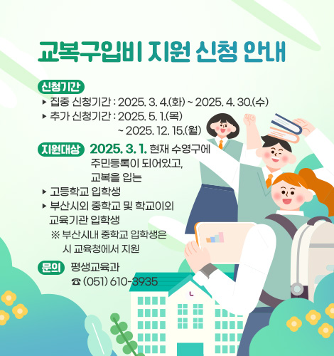 신청기간
  ▷ 집중 신청기간 : 2025. 3. 4.(화) ~ 2025. 4. 30.(수)
  ▷ 추가 신청기간 : 2025. 5. 1.(목) ~ 2025. 12. 15.(월)
지원대상 : 2025. 3. 1. 현재 수영구에 주민등록이 되어있고, 교복을 입는
  ▷ 고등학교 입학생
  ▷ 부산시외 중학교 및 학교이외 교육기관 입학생
   ※ 부산시내 중학교 입학생은 시 교육청에서 지원 

문의 : 평생교육과 ☎ (051) 610-3935