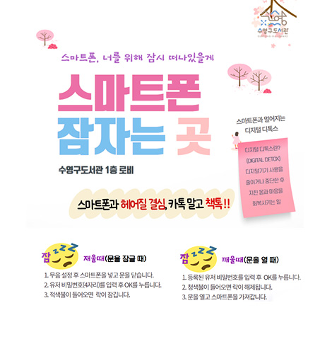 수영구도서관
스마트폰 잠자는 곳
수영구도서관 1층 로비
스마트폰과 헤어질 결심, 카톡 말고 책톡!!

스마트폰과 멀어지는 디지털 디톡스
디지털 디톡스란? (DIGITAL DETOX) 디지털기기 사용을 줄이거나 중단한 후 지친 몸과 마음을 회복시키는 일

잠 재울때(문을 잠글 때)
1. 무음 설정 후 스마트폰을 넣고 문을 닫습니다.
2. 유저 비밀번호(4자리)를 입력 후 OK를 누릅니다.
3. 적색불이 들어모연 락이 잠깁니다.
잠깨울때(문을 열 때)
1. 등록된 유저 비밀번호를 입력 후 OK를 누릅니다.
2. 청색불이 들어오면 락이 해체됩니다.
3. 문을 열고 스마트폰을 가져갑니다.
자세히보기