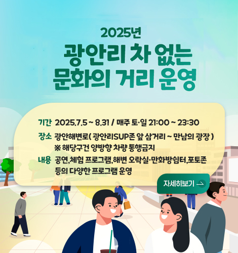 2025년 광안리 차 없는 문화의 거리 운영 
기간
2025.7.5 ~ 8.31 / 매주 토·일 21:00 ~ 23:30 
장소
광안해변로( 광안리SUP존 앞 삼거리 ~ 만남의 광장 ) ※ 해당구건 양방향 차량 통행금지
내용
공연,체험 프로그램,해변 오락실·만화방쉼터,포토존 등의 다양한 프로그램 운영
자세히보기 >