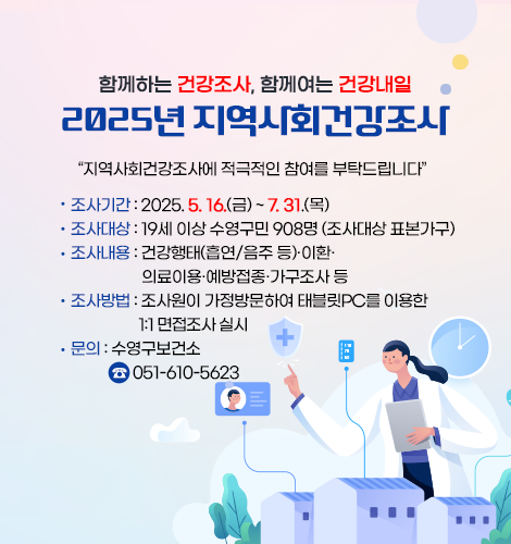 함께하는 건강조사, 함께여는 건강내일
2025년 지역사회건강조사

지역사회건강조사에 적극적인 참여를 부탁드립니다
 조사기간: 2025. 5. 16.(금) ~ 7. 31.(목) 
   조사대상: 19세 이상 수영구민 908명 (조사대상 표본가구)
   조사내용: 건강행태(흡연/음주 등)·이환·의료이용·예방접종·가구조사 등
   조사방법: 조사원이 가정방문하여 태블릿PC를 이용한 1:1 면접조사 실시 
   문    의: 수영구보건소 ☎051-610-5623