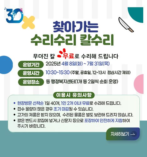 찾아가는 수리수리 칼수리
무뎌진 칼 무료로 수리해 드립니다
운영기간 2025년4월8일(화)~7월31일(목)
운영시간 10:30~15:30 (주말,공휴일,12~13시, 점심시간 제외)
운영장소 동 행정복지센터(1개 동 2일씩 순회 운영)
이용시 유의사항
현장방문 선착순 1일 40개, 1인 2개 이내 무료로 수리해 드립니다.
접수 문량이 많은 경우 조기 마감될 수 있습니다.
고가의 제품은 받지 않으며, 수리된 물품은 별도 보관해 드리지 않습니다.
칼은 반드시 칼집에 넣거나 신문지 등으로 포장하여 안전하게 지참하여 주시기 바랍니다.
자세히보기