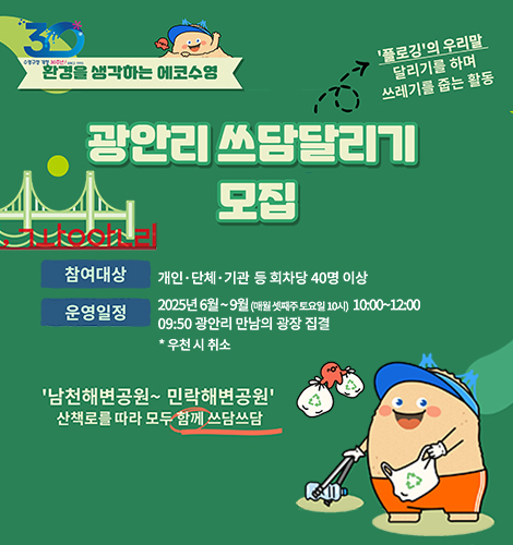 광안리 쓰담달리기 모집
환경을 생각하는 에코수영
플로깅의 우리말 달리기를 하며 쓰레기를 줍는 활동
광안리 쓰담달리기 모집
남천해변공원~민락해변공원 산책로를 따라 모두 함께 쓰담쓰담
참여대상 개인단체기관 등 회차당 40명 이상
운영일정 2025년 6월~9월(매월 셋째주 토요일 10시)10:00~12:00
09:50 광안리 만남의 광장 집결
*우천시취소