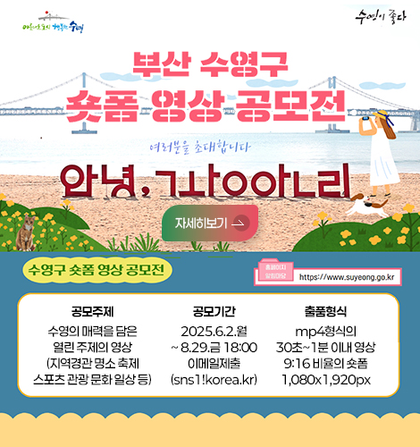 아름다운도시 행복한수영 수영이좋다
부산 수영구 숏폼 영상 공모전
수영구 숏폼 영상 공모전 (http://www.suyeong.go.kr)
공모주제: 수영의 매렬을 담은 열린 주제의 영상
(지역경관 명소 축제 스포츠 관광 문화 일상 등)
공모기간: 2025.6.2.월~8.29.금 18:00 이메일제출(sns1!korea.kr)
출품형식: mp4형식의 30초~1분 이내 영상 9:16 비율의 세로 1,080x1,920px 숏폼
자세히보기>