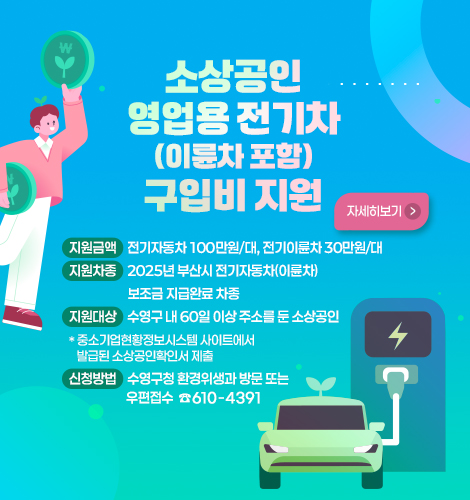 지원금액 전기자동차 100만원/대, 전기이륜차 30만원/대
지원차종 2025년 부산시 전기자동차(이륜차) 보조금 지급완료 차종
지원대상 수영구 내 60일 이상 주소를 둔 소상공인
* 중소기업현황정보시스템 사이트에서 발급된 소상공인확인서 제출
신청방법 수영구청 환경위생과 방문 또는 우편접수 ☎610-4391
자세히보기