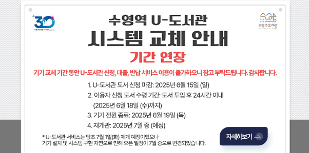 수영역 U-도서관 시스템 교체 안내 기간연장
기기 교체 기간 동안 U-도서관 신청, 대출, 반납 서비스 이용이 불가하오니 참고 부탁드립니다. 감사합니다.
1. U-도서관 도서 신청 마감: 2025년 6월 15일 (일)
2. 이용자 신청 도서 수령 기간: 도서 투입 후 24시간 이내
    (2025년 6월 18일 (수)까지)
3. 기기 전원 종료: 2025년 6월 19일 (목)
4. 재개관: 2025년 7월 중 (예정)
   * U-도서관 서비스는 당초 7월 1일(화) 재개 예정이었으나, 기기 설치 및 시스템 구현 지연으로 인해 오픈 일정이 7월 중으로 변경되었습니다.
자세히보기 >