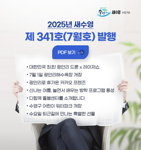 새수영 수영구보
2025년 새수영 제 341호 (7월호) 발행
pdf 바로보기
- 대한민국 최초! 광안리 드론 x 레이저쇼
- 7월 1일 광안리해수욕장 개장
- 광안리로 휴가온 카카오 프렌즈
- 신나는 여름, 놀면서 배우는 방학 프로그램 풍성
- 다함께 돌봄센터를 소개합니다
- 수영구 어린이 워터파크 개장
- 수요일 퇴근길에 만나는 특별한 선물