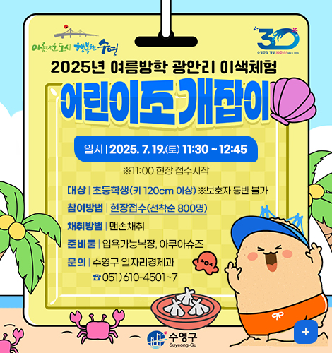 아름다운도시 행복한수영 30
2025년 여름방학 광안리 이색체험 어린이조개잡이
일시:2025. 7. 19.(토) 11:30 ~ 12:45 ※11:00 현장 접수시작
대상:초등학생(키 120cm 이상) ※보호자 동반 불가
참여방법:현장접수(선착순 800명)
채취방법:맨손채취
준비물:입욕가능복장, 아쿠아슈즈
문의:수영구 일자리경제과 ☎ 051)610-4501~7
더보기+